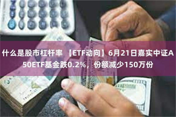 什么是股市杠杆率 【ETF动向】6月21日嘉实中证A50ETF基金跌0.2%，份额减少150万份