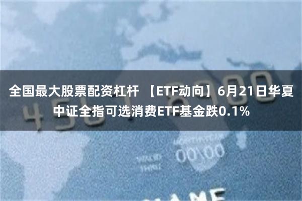 全国最大股票配资杠杆 【ETF动向】6月21日华夏中证全指可选消费ETF基金跌0.1%