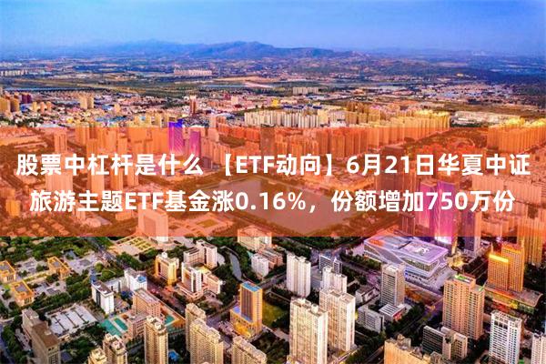 股票中杠杆是什么 【ETF动向】6月21日华夏中证旅游主题ETF基金涨0.16%，份额增加750万份