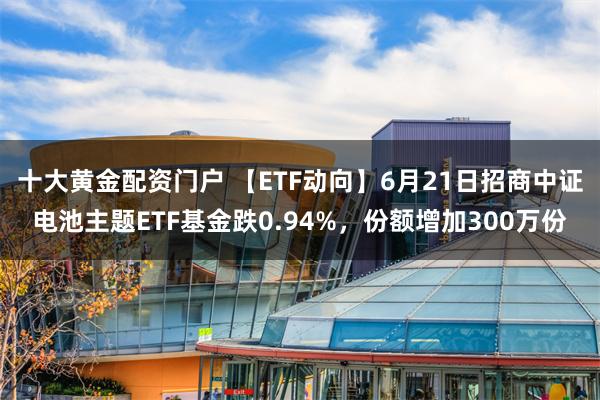 十大黄金配资门户 【ETF动向】6月21日招商中证电池主题ETF基金跌0.94%，份额增加300万份