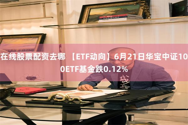 在线股票配资去哪 【ETF动向】6月21日华宝中证100ETF基金跌0.12%