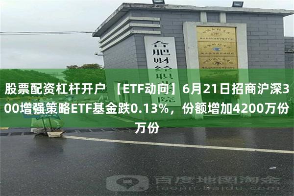 股票配资杠杆开户 【ETF动向】6月21日招商沪深300增强策略ETF基金跌0.13%，份额增加4200万份