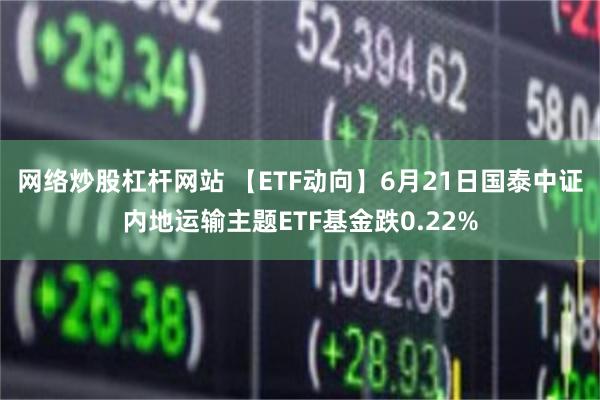 网络炒股杠杆网站 【ETF动向】6月21日国泰中证内地运输主题ETF基金跌0.22%