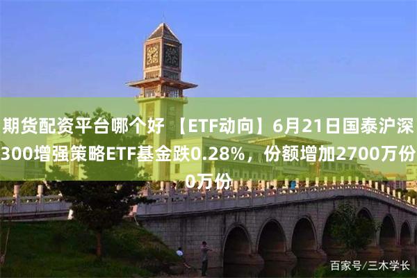 期货配资平台哪个好 【ETF动向】6月21日国泰沪深300增强策略ETF基金跌0.28%，份额增加2700万份