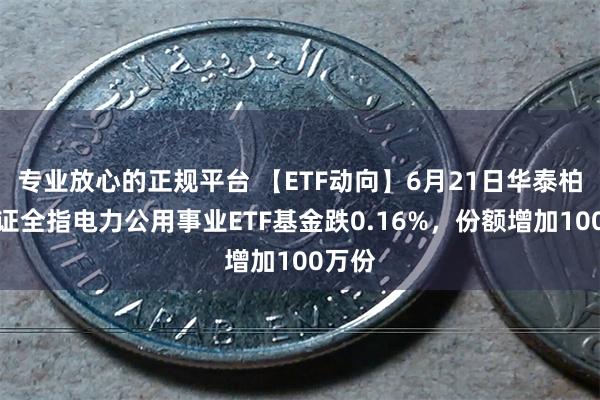 专业放心的正规平台 【ETF动向】6月21日华泰柏瑞中证全指电力公用事业ETF基金跌0.16%，份额增加100万份