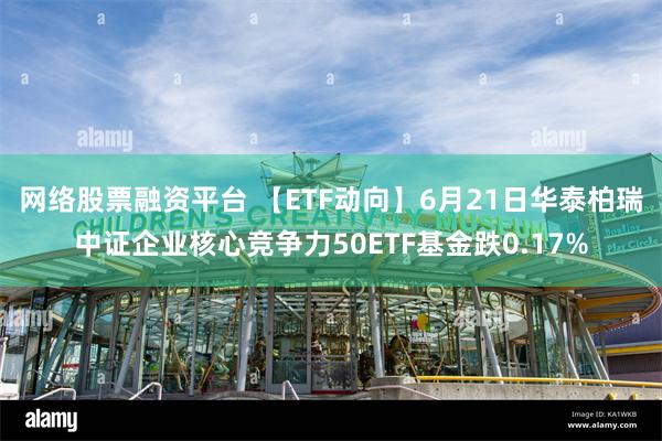 网络股票融资平台 【ETF动向】6月21日华泰柏瑞中证企业核心竞争力50ETF基金跌0.17%