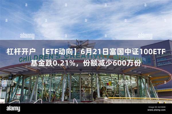 杠杆开户 【ETF动向】6月21日富国中证100ETF基金跌0.21%，份额减少600万份