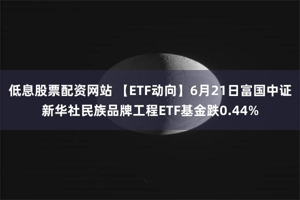 低息股票配资网站 【ETF动向】6月21日富国中证新华社民族品牌工程ETF基金跌0.44%