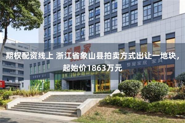 期权配资线上 浙江省象山县拍卖方式出让一地块，起始价1863万元