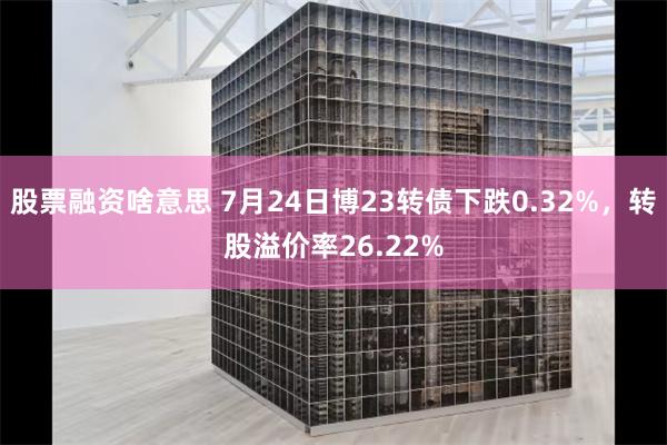 股票融资啥意思 7月24日博23转债下跌0.32%，转股溢价率26.22%