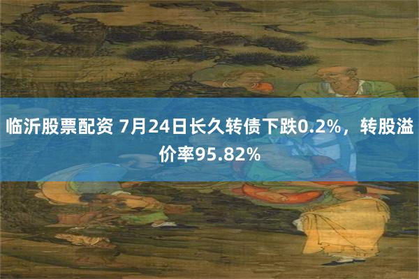 临沂股票配资 7月24日长久转债下跌0.2%，转股溢价率95.82%