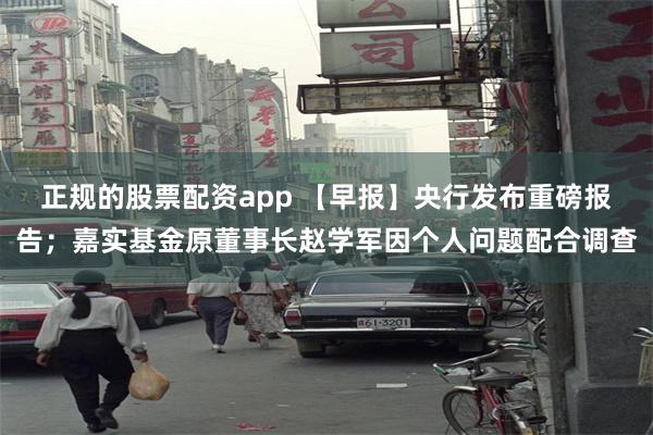 正规的股票配资app 【早报】央行发布重磅报告；嘉实基金原董事长赵学军因个人问题配合调查