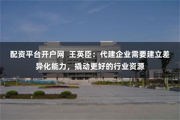 配资平台开户网  王英臣：代建企业需要建立差异化能力，撬动更好的行业资源