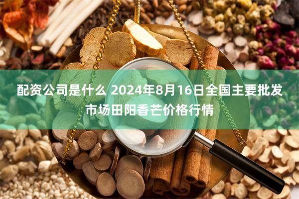 配资公司是什么 2024年8月16日全国主要批发市场田阳香芒价格行情