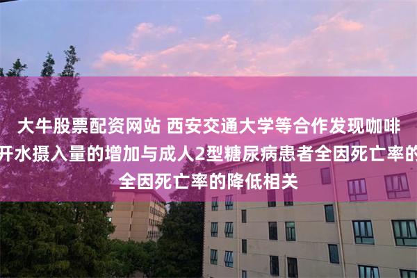 大牛股票配资网站 西安交通大学等合作发现咖啡、茶和白开水摄入量的增加与成人2型糖尿病患者全因死亡率的降低相关