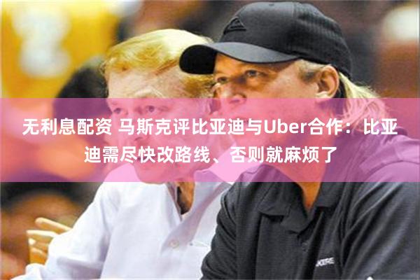 无利息配资 马斯克评比亚迪与Uber合作：比亚迪需尽快改路线、否则就麻烦了