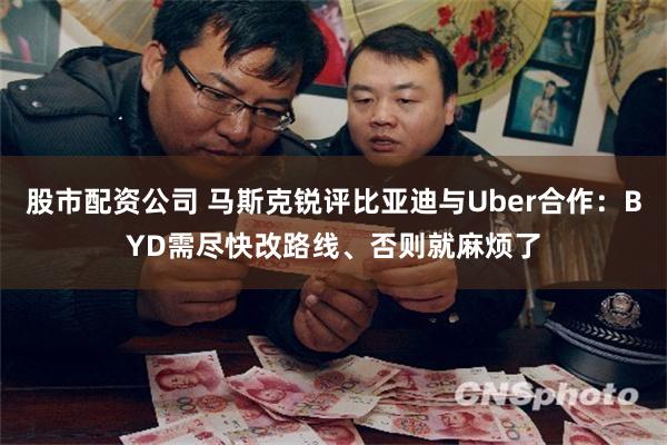 股市配资公司 马斯克锐评比亚迪与Uber合作：BYD需尽快改路线、否则就麻烦了