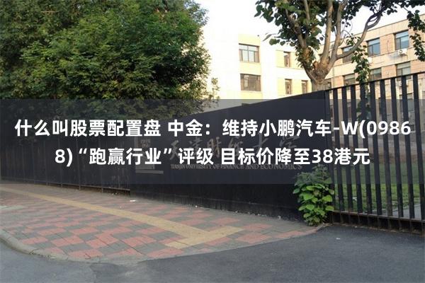 什么叫股票配置盘 中金：维持小鹏汽车-W(09868)“跑赢行业”评级 目标价降至38港元