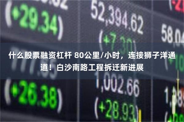 什么股票融资杠杆 80公里/小时，连接狮子洋通道！白沙南路工程拆迁新进展