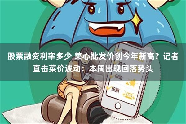 股票融资利率多少 菜心批发价创今年新高？记者直击菜价波动：本周出现回落势头