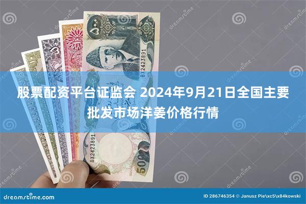 股票配资平台证监会 2024年9月21日全国主要批发市场洋姜价格行情