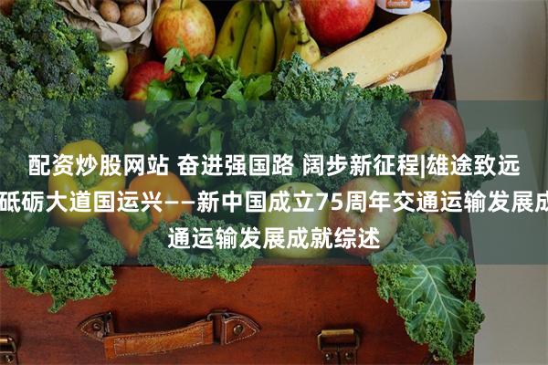 配资炒股网站 奋进强国路 阔步新征程|雄途致远通千里 砥砺大道国运兴——新中国成立75周年交通运输发展成就综述