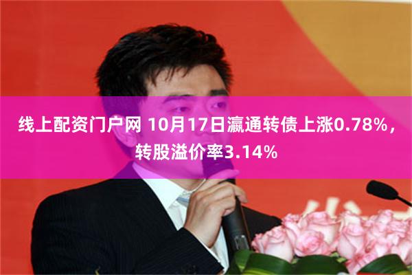 线上配资门户网 10月17日瀛通转债上涨0.78%，转股溢价率3.14%