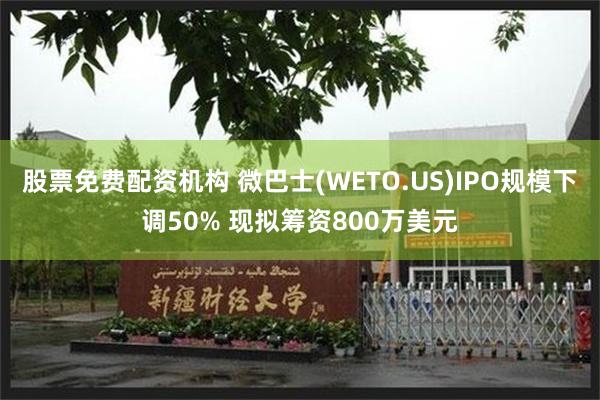 股票免费配资机构 微巴士(WETO.US)IPO规模下调50% 现拟筹资800万美元