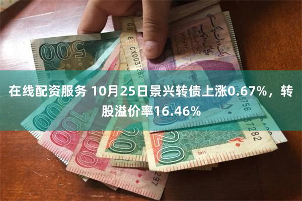 在线配资服务 10月25日景兴转债上涨0.67%，转股溢价率16.46%