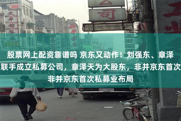 股票网上配资靠谱吗 京东又动作！刘强东、章泽天、李瑞玉联手成立私募公司，章泽天为大股东，非并京东首次私募业布局