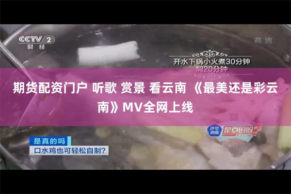 期货配资门户 听歌 赏景 看云南 《最美还是彩云南》MV全网上线