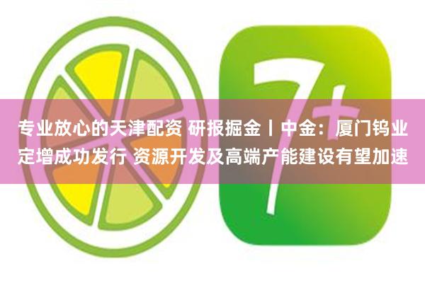 专业放心的天津配资 研报掘金丨中金：厦门钨业定增成功发行 资源开发及高端产能建设有望加速