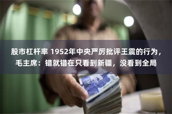 股市杠杆率 1952年中央严厉批评王震的行为，毛主席：错就错在只看到新疆，没看到全局