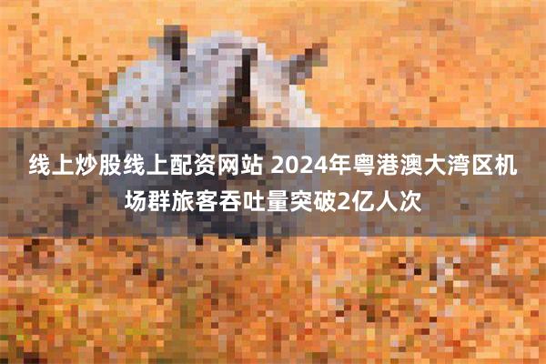 线上炒股线上配资网站 2024年粤港澳大湾区机场群旅客吞吐量突破2亿人次