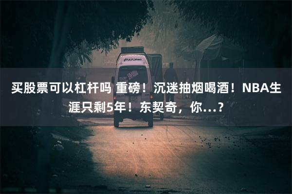 买股票可以杠杆吗 重磅！沉迷抽烟喝酒！NBA生涯只剩5年！东契奇，你…？