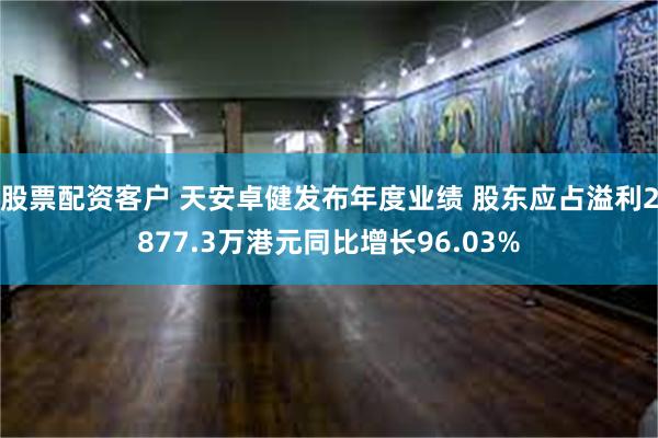 股票配资客户 天安卓健发布年度业绩 股东应占溢利2877.3万港元同比增长96.03%